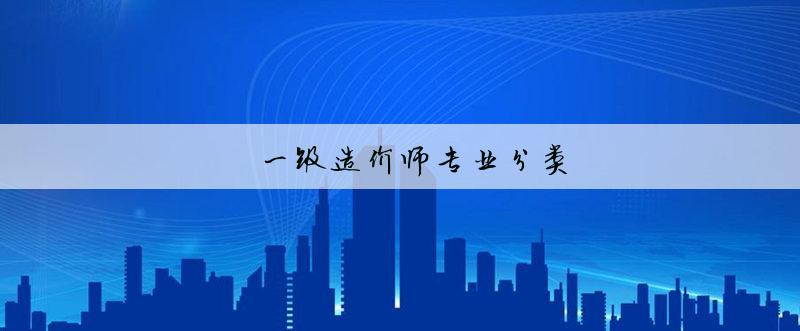 造價師分類_造價工程師專業分類_簡述工程建設造價文件的分類