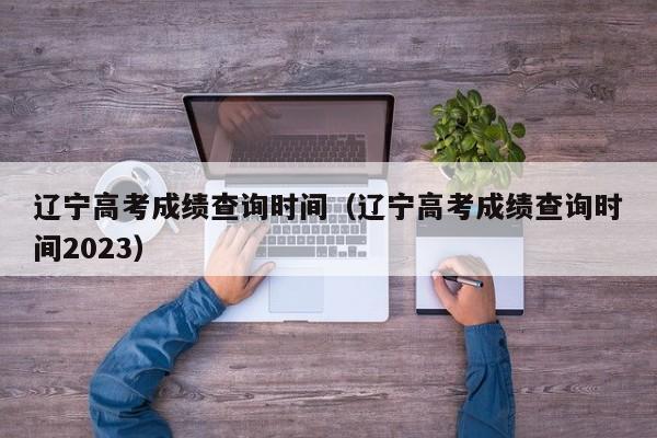 遼寧高考成績查詢時間（遼寧高考成績查詢時間2023）
