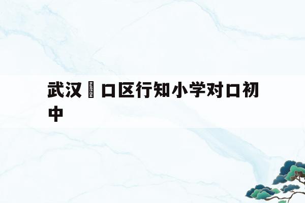 武漢硚口區(qū)行知小學(xué)對口初中(武漢市硚口區(qū)行知小學(xué)對口中學(xué))