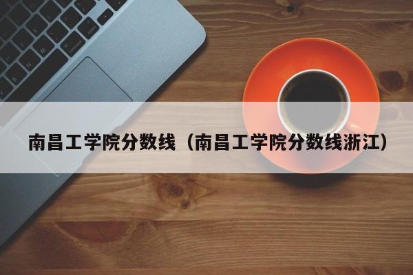 南昌工學院分數線_南昌學院錄取分數線是多少_南昌學院分數線2018