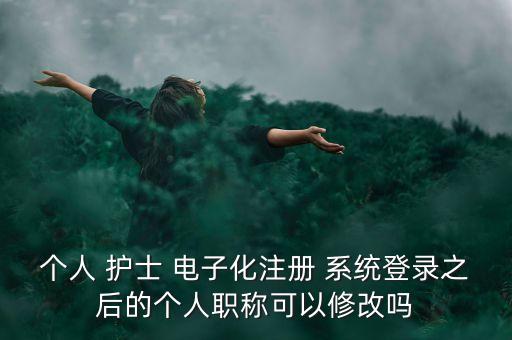 個人 護士 電子化注冊 系統登錄之后的個人職稱可以修改嗎