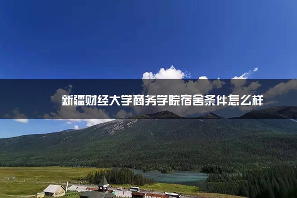 新疆財經大學商務學院宿舍條件怎么樣