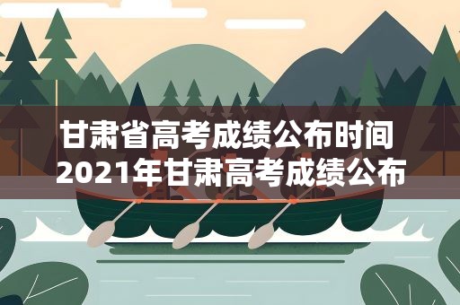 甘肅省高考成績公布時間 2021年甘肅高考成績公布時間是什么時候