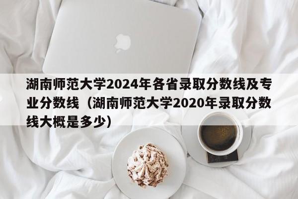 湖南師范大學2024年各省錄取分數線及專業分數線（湖南師范大學2020年錄取分數線大概是多少）-第1張圖片